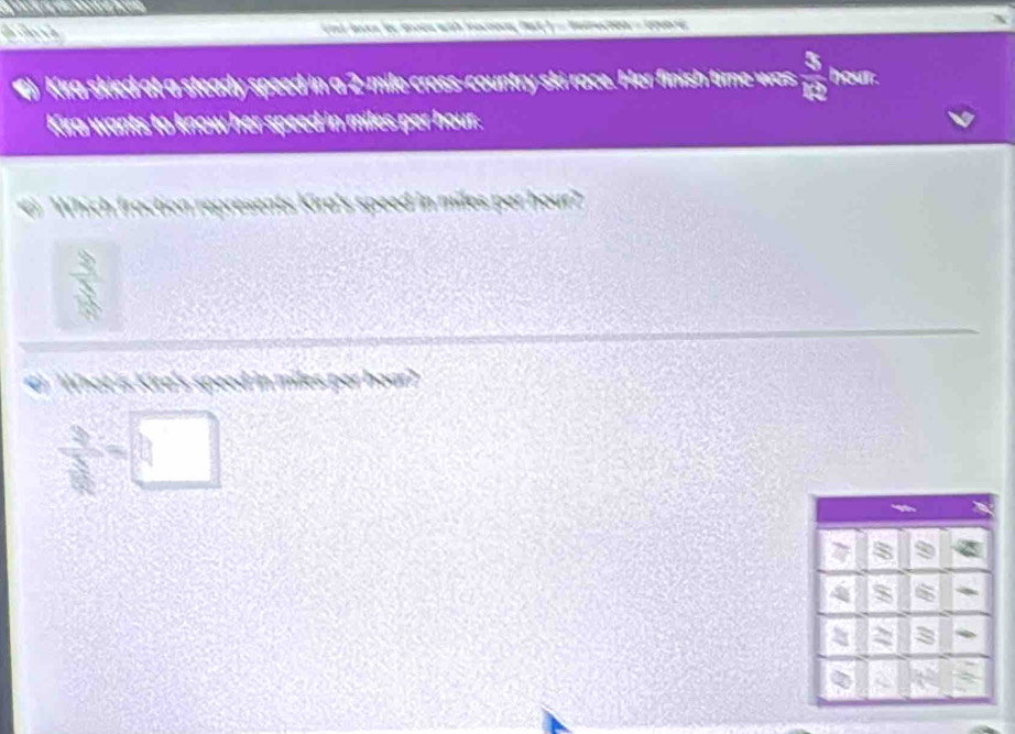 Kira skied at a steady speed in a 2-mile cross-country ski race. Her finish time was  3/10  hour. 
Kira wants to know her speed in miles per hour. 
Which fraction represents Kira's speed in miles par hour? 
b 
#) What is Kire's speed in miles per hoar?
 3/sqrt(2) =□