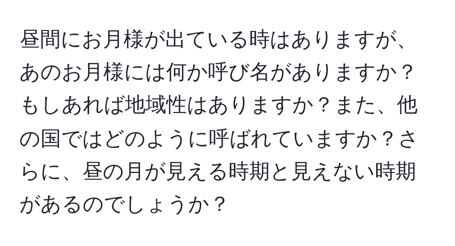 昼間にお月様が出ている時はありますが、あのお月様には何か呼び名がありますか？もしあれば地域性はありますか？また、他の国ではどのように呼ばれていますか？さらに、昼の月が見える時期と見えない時期があるのでしょうか？