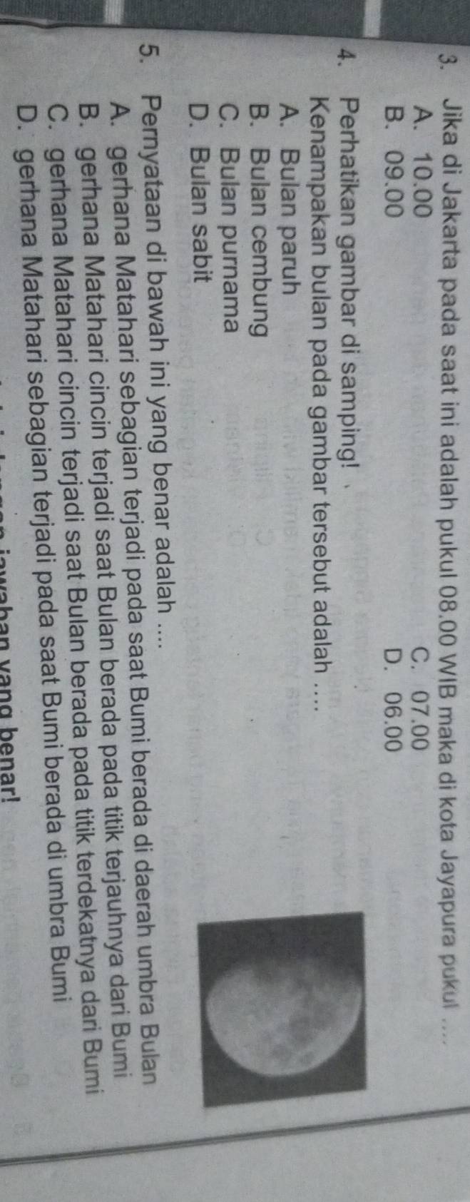 Jika di Jakarta pada saat ini adalah pukul 08.00 WIB maka di kota Jayapura pukul ….
A. 10.00 C. 07.00
B. 09.00 D. 06.00
4. Perhatikan gambar di samping!
Kenampakan bulan pada gambar tersebut adalah ....
A. Bulan paruh
B. Bulan cembung
C. Bulan purnama
D. Bulan sabit
5. Pernyataan di bawah ini yang benar adalah ....
A. gerhana Matahari sebagian terjadi pada saat Bumi berada di daerah umbra Bulan
B. gerhana Matahari cincin terjadi saat Bulan berada pada titik terjauhnya dari Bumi
C. gerhana Matahari cincin terjadi saat Bulan berada pada titik terdekatnya dari Bumi
D. gerhana Matahari sebagian terjadi pada saat Bumi berada di umbra Bumi
waban vang benar!