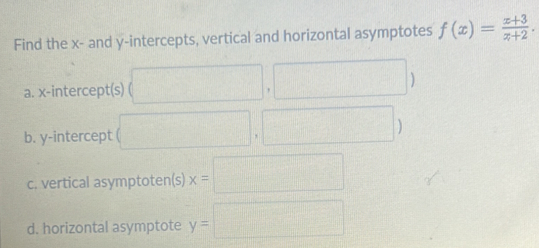 Find the x - and y-intercepts, vertical and horizontal asymptotes f(x)= (x+3)/x+2 . 
a. x-intercept(s) (□ ,□ )
b. y-intercept (□ ,□ )
c. vertical asymptoten(s) x=□
d. horizontal asymptote y=□