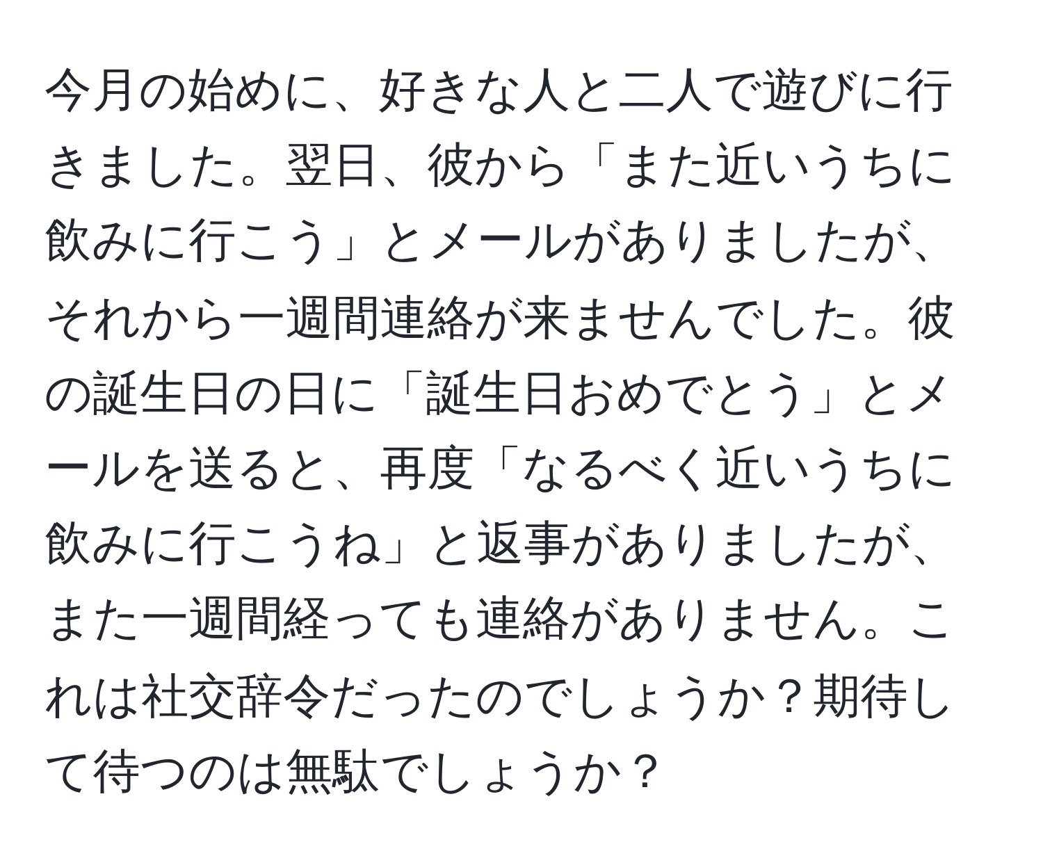 今月の始めに、好きな人と二人で遊びに行きました。翌日、彼から「また近いうちに飲みに行こう」とメールがありましたが、それから一週間連絡が来ませんでした。彼の誕生日の日に「誕生日おめでとう」とメールを送ると、再度「なるべく近いうちに飲みに行こうね」と返事がありましたが、また一週間経っても連絡がありません。これは社交辞令だったのでしょうか？期待して待つのは無駄でしょうか？