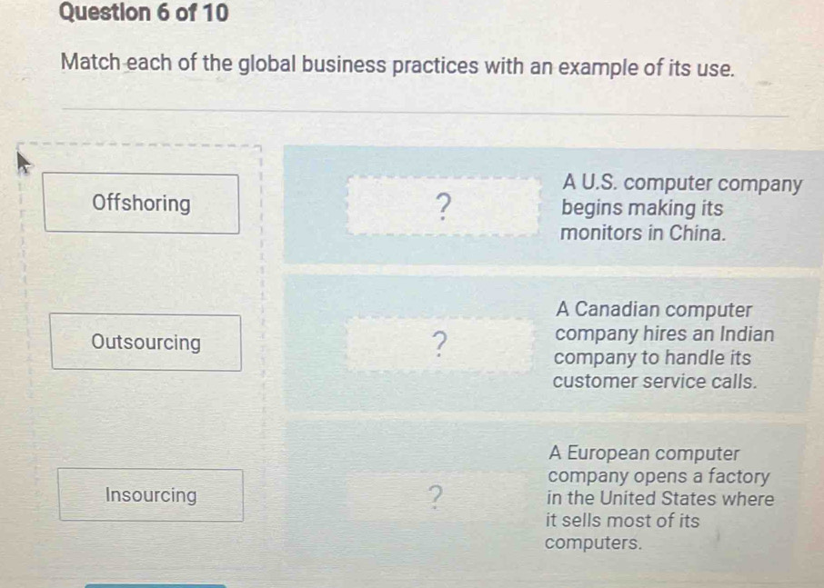 Match each of the global business practices with an example of its use.
A U.S. computer company
?
Offshoring begins making its
monitors in China.
A Canadian computer
Outsourcing company hires an Indian
?
company to handle its
customer service calls.
A European computer
company opens a factory
Insourcing ? in the United States where
it sells most of its
computers.