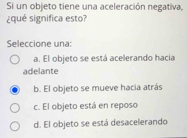 Si un objeto tiene una aceleración negativa,
¿qué significa esto?
Seleccione una:
a. El objeto se está acelerando hacia
adelante
b. El objeto se mueve hacia atrás
c. El objeto está en reposo
d. El objeto se está desacelerando