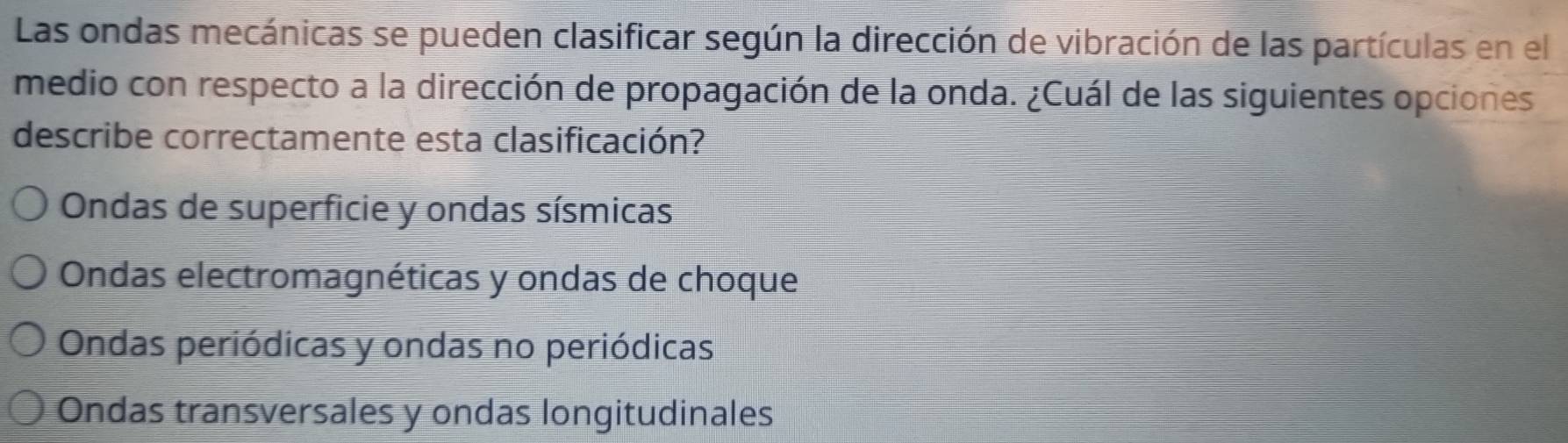 Las ondas mecánicas se pueden clasificar según la dirección de vibración de las partículas en el
medio con respecto a la dirección de propagación de la onda. ¿Cuál de las siguientes opciones
describe correctamente esta clasificación?
Ondas de superficie y ondas sísmicas
Ondas electromagnéticas y ondas de choque
Ondas periódicas y ondas no periódicas
Ondas transversales y ondas longitudinales