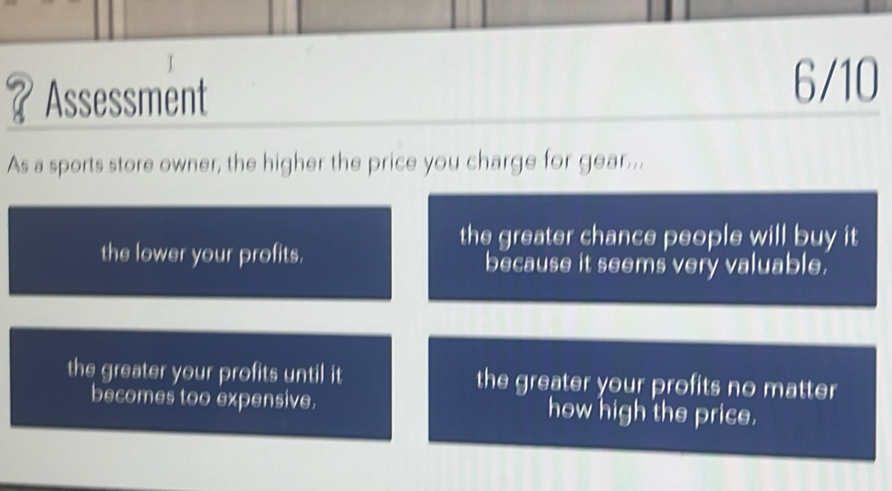 ？Assessment
6/10
As a sports store owner, the higher the price you charge for gear...
the greater chance people will buy it
the lower your profits. because it seems very valuable.
the greater your profits until it the greater your profits no matter
becomes too expensive. how high the price.