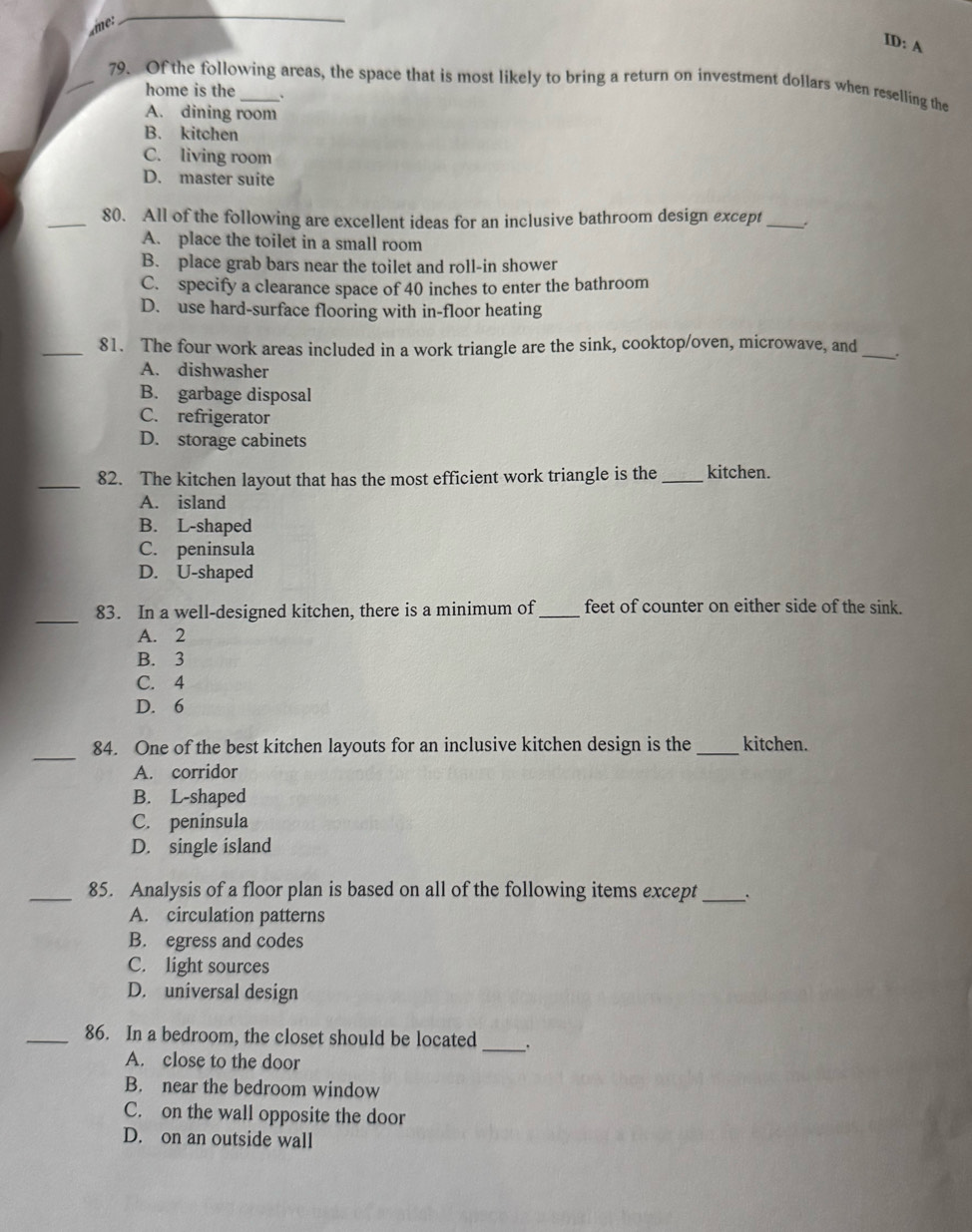 ID: A
_79. Of the following areas, the space that is most likely to bring a return on investment dollars when reselling the
home is the
A. dining room
B. kitchen
C. living room
D. master suite
_80. All of the following are excellent ideas for an inclusive bathroom design except_
A. place the toilet in a small room
B. place grab bars near the toilet and roll-in shower
C. specify a clearance space of 40 inches to enter the bathroom
D. use hard-surface flooring with in-floor heating
_81. The four work areas included in a work triangle are the sink, cooktop/oven, microwave, and_ .
A. dishwasher
B. garbage disposal
C. refrigerator
D. storage cabinets
_82. The kitchen layout that has the most efficient work triangle is the_ kitchen.
A. island
B. L-shaped
C. peninsula
D. U-shaped
_
83. In a well-designed kitchen, there is a minimum of_ feet of counter on either side of the sink.
A. 2
B. 3
C. 4
D. 6
_
84. One of the best kitchen layouts for an inclusive kitchen design is the _kitchen.
A. corridor
B. L-shaped
C. peninsula
D. single island
_85. Analysis of a floor plan is based on all of the following items except _.
A. circulation patterns
B. egress and codes
C. light sources
D. universal design
_86. In a bedroom, the closet should be located_ .
A. close to the door
B. near the bedroom window
C. on the wall opposite the door
D. on an outside wall