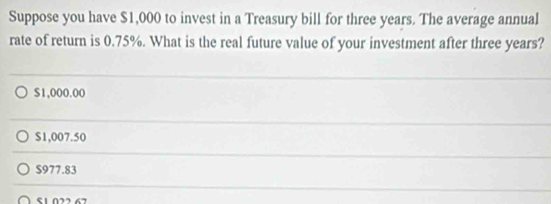 Suppose you have $1,000 to invest in a Treasury bill for three years. The average annual
rate of return is 0.75%. What is the real future value of your investment after three years?
$1,000.00
$1,007.50
$977.83
S1.022 67