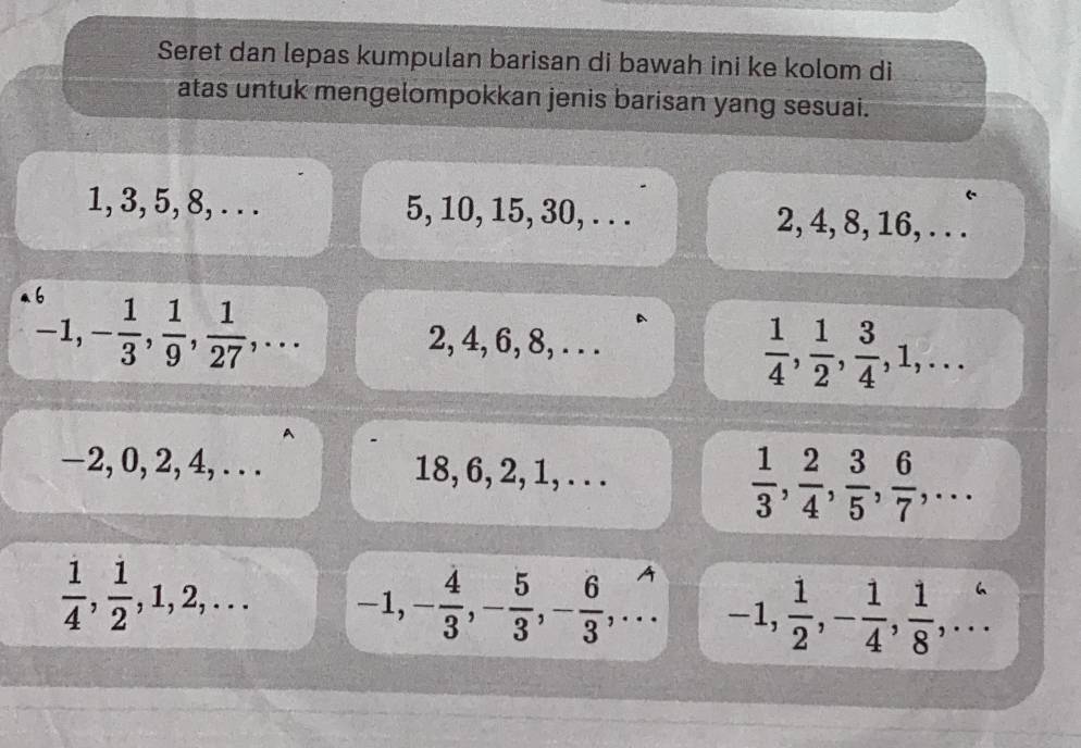 Seret dan lepas kumpulan barisan di bawah ini ke kolom di 
atas untuk mengelompokkan jenis barisan yang sesuai.
1, 3, 5, 8, . . . 5, 10, 15, 30, . . . 2, 4, 8, 16, . . .
-1, - 1/3 ,  1/9 ,  1/27 ,... 2, 4, 6, 8, . . .
 1/4 ,  1/2 ,  3/4 , 1,...
-2, 0, 2, 4, . . . 18, 6, 2, 1, . . .
 1/3 ,  2/4 ,  3/5 ,  6/7 ,...
 1/4 ,  1/2 , 1, 2,... -1, - 4/3 , - 5/3 , - 6/3 ,... -1,  1/2 , - 1/4 ,  1/8 ,...