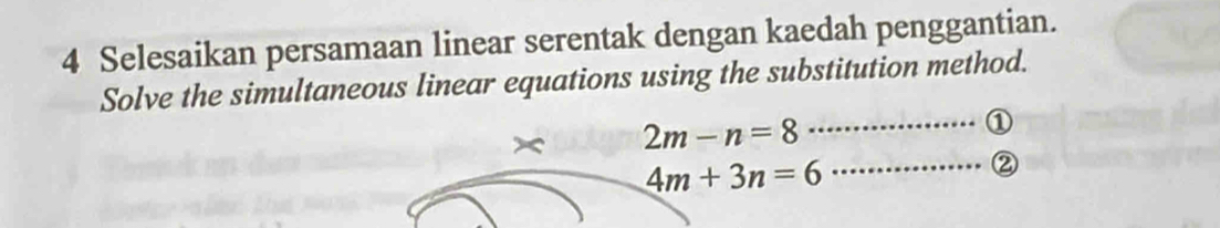 Selesaikan persamaan linear serentak dengan kaedah penggantian. 
Solve the simultaneous linear equations using the substitution method. 
× 2m-n=8
_①
4m+3n=6
_②