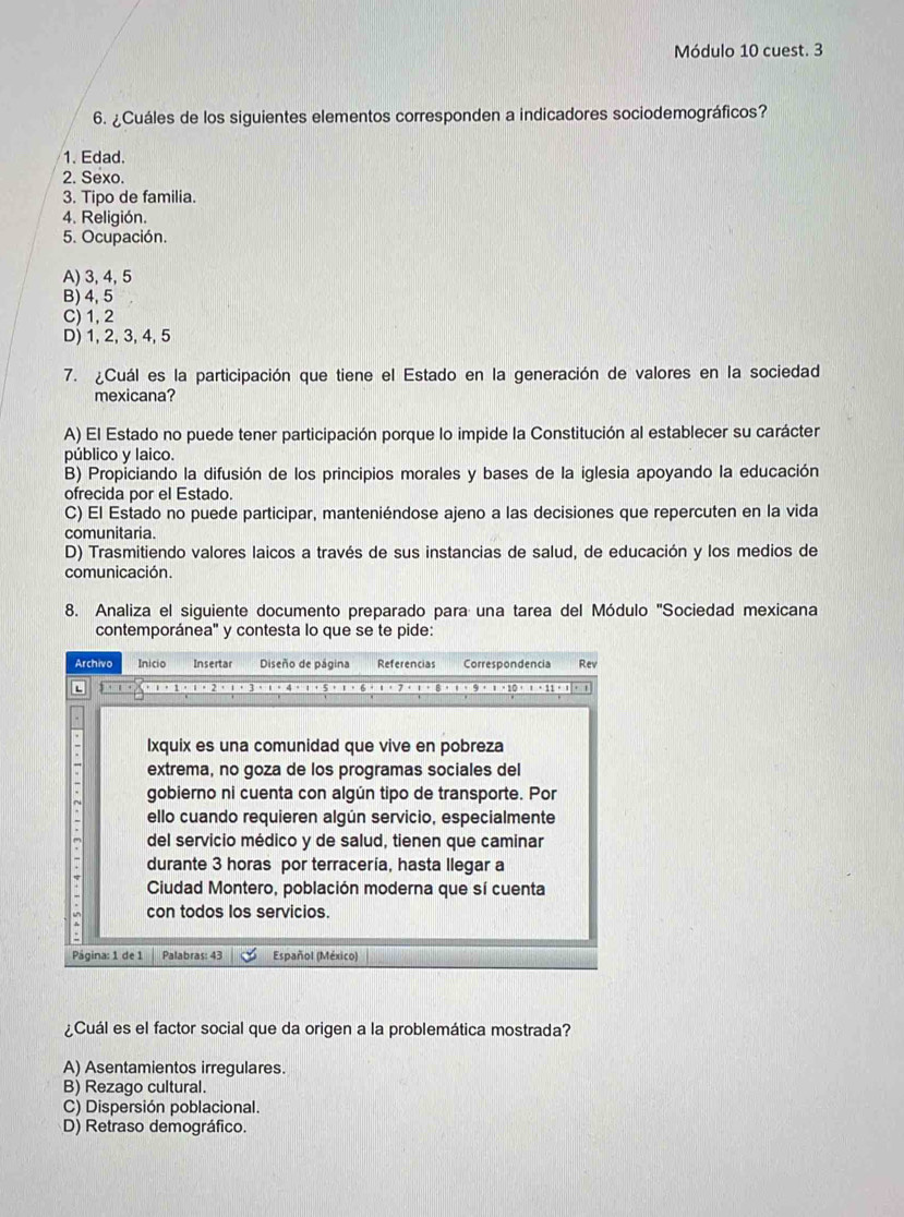 Módulo 10 cuest. 3
6. ¿Cuáles de los siguientes elementos corresponden a indicadores sociodemográficos?
1. Edad.
2. Sexo.
3. Tipo de familia.
4. Religión.
5. Ocupación.
A) 3, 4,5
B) 4, 5
C) 1, 2
D) 1, 2, 3, 4, 5
7. ¿Cuál es la participación que tiene el Estado en la generación de valores en la sociedad
mexicana?
A) El Estado no puede tener participación porque lo impide la Constitución al establecer su carácter
público y laico.
B) Propiciando la difusión de los principios morales y bases de la iglesia apoyando la educación
ofrecida por el Estado.
C) El Estado no puede participar, manteniéndose ajeno a las decisiones que repercuten en la vida
comunitaria.
D) Trasmitiendo valores laicos a través de sus instancias de salud, de educación y los medios de
comunicación.
8. Analiza el siguiente documento preparado para una tarea del Módulo ''Sociedad mexicana
contemporánea" y contesta lo que se te pide:
Archivo Inicio Insertar Diseño de página Referencias Correspondencia Rev
L ，1.ι。2，；，3.ι。4，ι，5
Ixquix es una comunidad que vive en pobreza
extrema, no goza de los programas sociales del
gobierno ni cuenta con algún tipo de transporte. Por
ello cuando requieren algún servicio, especialmente
del servicio médico y de salud, tienen que caminar
durante 3 horas por terracería, hasta llegar a
Ciudad Montero, población moderna que sí cuenta
con todos los servicios.
Página: 1 de 1 Palabras: 43 Español (México)
¿Cuál es el factor social que da origen a la problemática mostrada?
A) Asentamientos irregulares.
B) Rezago cultural.
C) Dispersión poblacional.
D) Retraso demográfico.