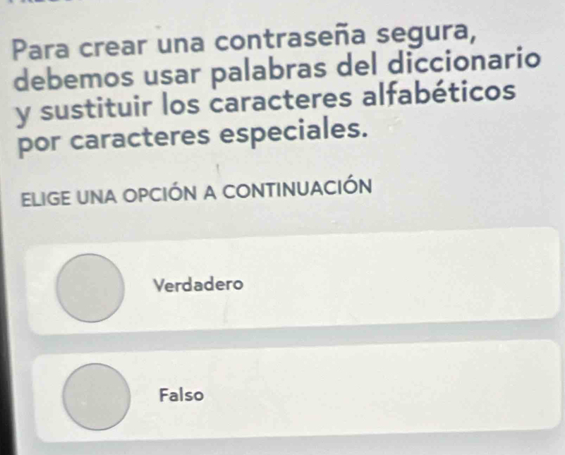 Para crear una contraseña segura,
debemos usar palabras del diccionario
y sustituir los caracteres alfabéticos
por caracteres especiales.
ELIGE UNA OPCIÓN A CONTINUACIÓN
Verdadero
Falso