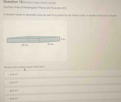 Question 15(Multiple Choice Worth 2 points)
(Surface Area of Rectangular Prisms and Pyramids MC)
A student needs to decorate a box as part of a project for her history class. A model of the box is shown.
What is the surface area of the box?
416in^2
232in^2
832in^2
616in^2