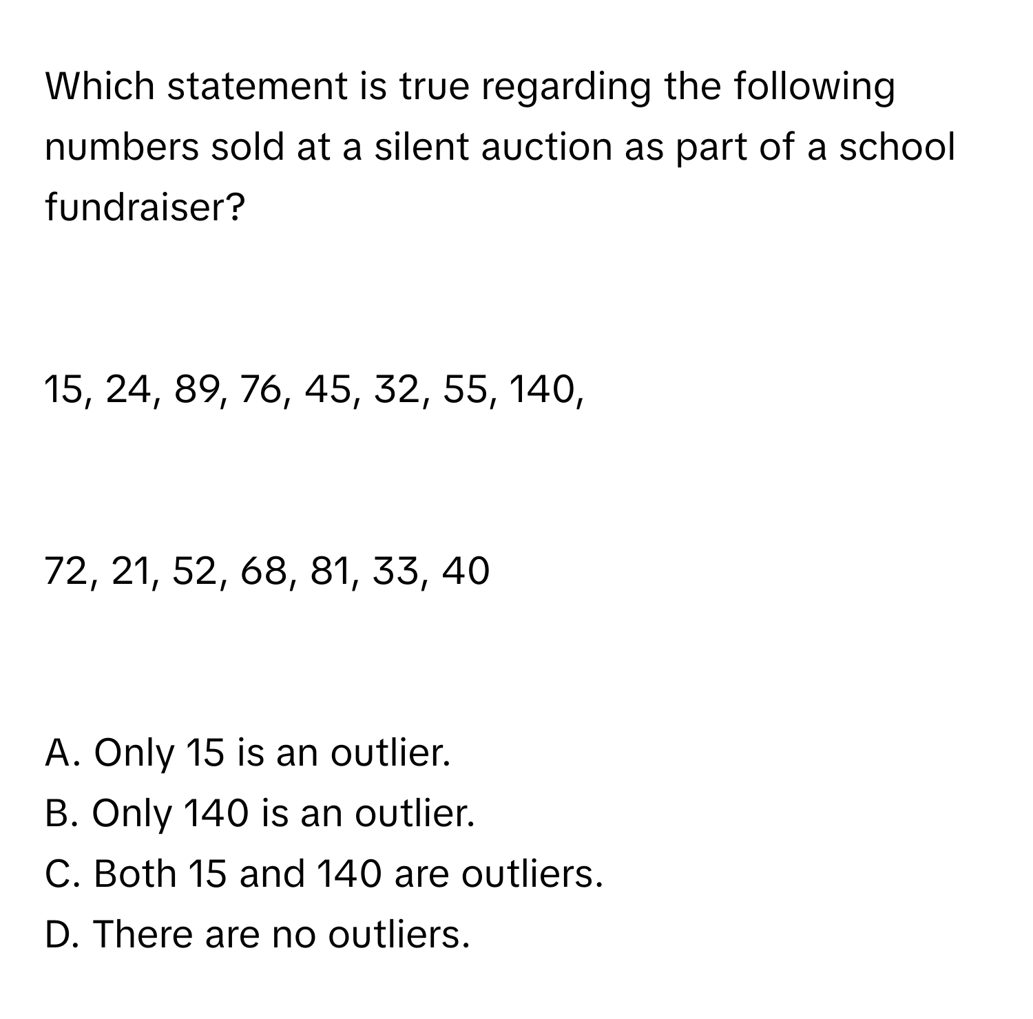 Which statement is true regarding the following numbers sold at a silent auction as part of a school fundraiser?

15, 24, 89, 76, 45, 32, 55, 140,

72, 21, 52, 68, 81, 33, 40

A. Only 15 is an outlier. 
B. Only 140 is an outlier. 
C. Both 15 and 140 are outliers. 
D. There are no outliers.