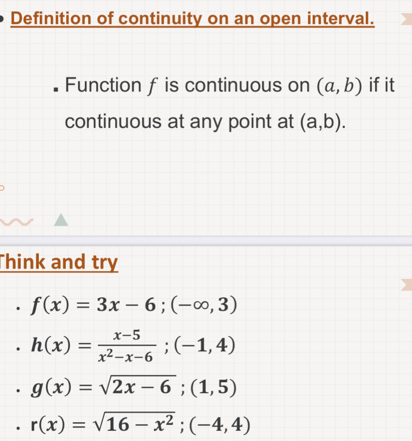 Definition of continuity on an open interval.
Function f is continuous on (a,b) if it
continuous at any point at (a,b). 
Think and try
f(x)=3x-6;(-∈fty ,3)
h(x)= (x-5)/x^2-x-6 ;(-1,4)
g(x)=sqrt(2x-6);(1,5)
r(x)=sqrt(16-x^2);(-4,4)