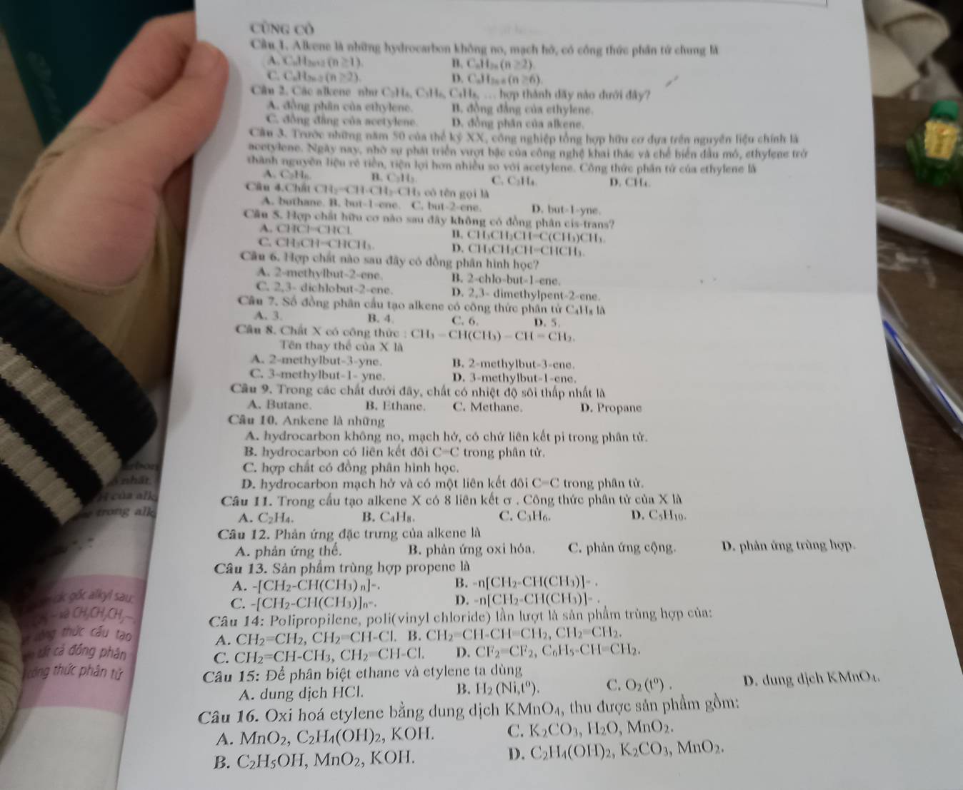 Cũng Cô
Câu 1. Alkene là những hydrocarbon không no, mạch hó, có cổng thức phần tứ chung là
A. C.H 3o+3 (n≥ 1). B. C_nH_2n(n≥ 2)
C. C_nH_2n-2(n>2). D. C_nH_2n+5(n≥slant 6)
Câu 2. Các alkene như C_2H_4,C_2H_6 Calle,...ho p thành đãy nào đưới đây?
A. động phân của ethylene. B. đồng đẳng của ethylene.
C. đồng đẳng của acetylene. D. đồng phân của alkene.
Cầu 3. Trước những năm 50 của thể kỷ XX, công nghiệp tổng hợp hữu cơ dựa trên nguyễn liệu chính là
acetylene. Ngày nay, nhờ sự phát triển vượt bậc của công nghệ khai thác và chế biển đầu mó, ethyfene trở
thành nguyên liệu rẻ tiền, tiện lợi hơn nhiều so với acetylene. Công thức phần tử của ethylene là
A. C,H,. n C_2H_2 C. C₂H₄ D. CHa
Cầu 4.Chất CH_2-CH· CH_2-CH có  tn gọi là
A. buthane. B. but-1-ene. C. but-2-ene. D. but-1-y ne,
Cầu 5. Hợp chất hữu cơ nào sau đây không có đồng phân cis-trans?
A. CHCl=CHCl B. CH₃CH₂CH= C(c11_1) CH
C. CH_3CH-CHCH_3. D. CH₃CH₃Cl I=CHCH_3
Câu 6. Hợp chất nào sau đây có đồng phân hình học?
A. 2-methylbut-2-ene. B. 2-chlo-b ut-1-c ne.
C. 2,3- dichlobut-2-ene. D. 2,3- dimethylpent-2-ene.
Câu 7. Số đồng phân cầu tạo alkene có công thức phân tử C4Hx lã
A. 3. B. 4. C. 6. D. 5.
Câu 8. Chất X có công thức :CH_3-CH(CH_3)-CH=CH_2.
Tên thay thể của * 10
A. 2-methylbut-3-yne. B. 2-methylbut-3-ene.
C. 3-methylbut-1- yne. D. 3-methylbut-1-ene.
Câu 9. Trong các chất dưới đây, chất có nhiệt độ sôi thấp nhất là
A. Butanc. B. Ethane. C. Methane. D. Propane
Câu 10. Ankene là những
A. hydrocarbon không no, mạch hở, có chứ liên kết pi trong phân tử.
B. hydrocarbon có liên kết đôi C=C trong phân tử.
Erbon C. hợp chất có đồng phân hình học.
A nhất D. hydrocarbon mạch hở và có một liên kết đôi C=C trong phân tử.
H của alk Câu 11. Trong cầu tạo alkene X có 8 liên kết ơ . Công thức phân tử của X là
* trong alk B. CaH₈. C. C₃H₆. D. C_5H 10.
A. C_2H_4.
Câu 12. Phản ứng đặc trưng của alkene là
A. phản ứng thể. B. phản ứng oxi hóa. C. phản ứng cộng. D. phân ứng trùng hợp.
Câu 13. Sản phẩm trùng hợp propene là
T m ck gốc alkyl sau. A. -[CH_2-CH(CH_3)_n]-. B. -n[CH_2-CH(CH_3)]-.
C. -[CH_2-CH(CH_3)]_n^-.
D. -n[CH_2-CH(CH_3)]-.
Lâỷ- xã 0 ,CH,C H, * Câu 14: Polipropilene, poli(vinyl chloride) lần lượt là sản phẩm trùng hợp của:
V vông thức cấu tạo
A. CH_2=CH_2,CH_2=CH-Cl.B.CH_2=CH-CH=CH_2,CH_2=CH_2.
vn tất cả đồng phân D. CF_2=CF_2,C_6H_5-CH=CH_2.
C. CH_2=CH-CH_3,CH_2=CH-Cl.
ông thức phân tử Câu 15 : Để phân biệt ethane và etylene ta dùng
A. dung dịch HCl. B. H_2(Ni,t^0). C. O_2(t^0). D. dung dịch KMnO₄.
Câu 16. Oxi hoá etylene bằng dung dịch K MnO_4 , thu được sản phẩm gồm:
A. MnO_2,C_2H_4(OH)_2, , k OH C. K_2CO_3,H_2O,MnO_2.
B. C_2H_5OH,MnO_2,KOH.
D. C_2H_4(OH)_2,K_2CO_3,MnO_2.