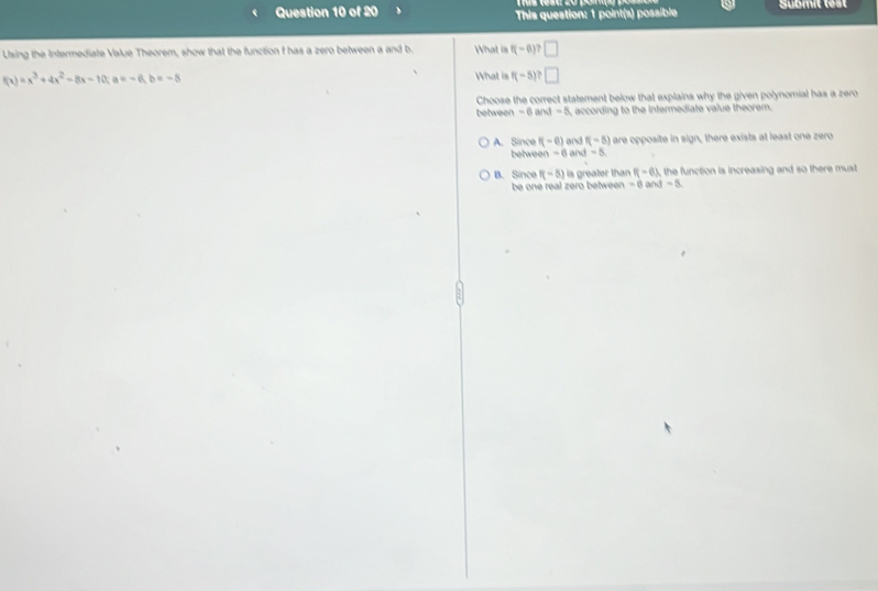 This question: 1 point(s) possible Submit test
Using the Intermediate Value Theorem, show that the function f has a zero between a and b. What is f(-6)? □
f(x)=x^3+4x^2-8x-10; a=-6,b =-5
What is f(-5) □ 
Choose the correct statement below that explains why the given polynomial has a zero
between -6a M-8 , according to the intermediate value theorem.
A. Since f(-6) and f(-5) are opposite in sign, there exists at least one zero
betweer -6 and =5
B. Since f(-5) is greater than f(-6) the function is increasing and so there must 
be one real zero between - 6 and =2