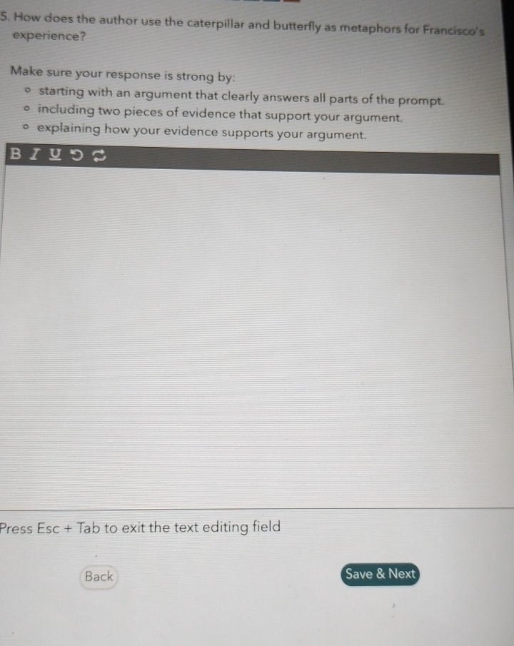 How does the author use the caterpillar and butterfly as metaphors for Francisco's 
experience? 
Make sure your response is strong by: 
starting with an argument that clearly answers all parts of the prompt. 
including two pieces of evidence that support your argument. 
explaining how your evidence supports your argument. 
B 
Press Esc + Tab to exit the text editing field 
Back Save & Next