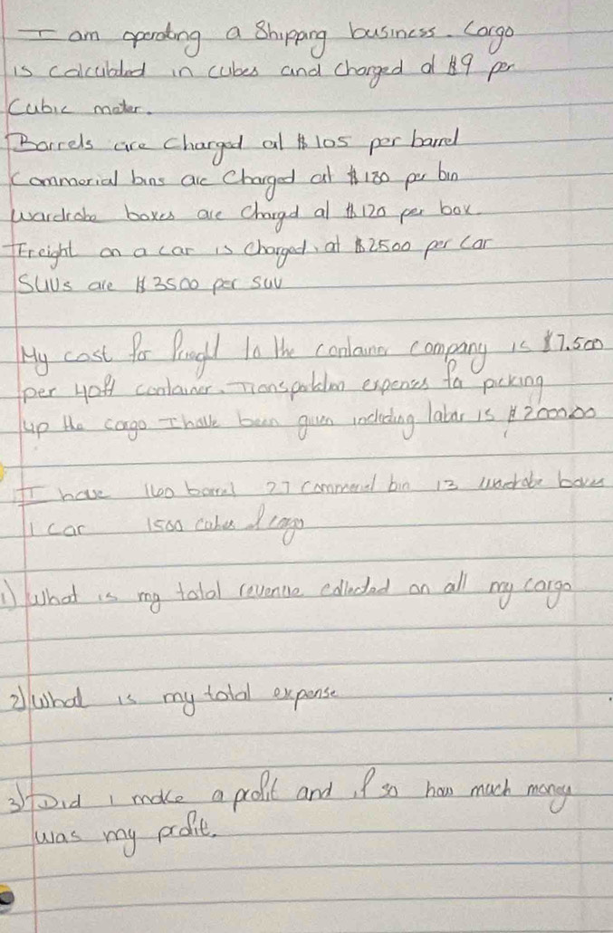 am operoding a Bhipping business. Corgo 
is colcubded in cubes and charged d 9 per
Cubic moter. 
Barrels are charged al 10s per barrel 
Commerial bns ac Charged at180 pr bn 
wardrake boxes are chargd al th120 per box 
Freight on a car is charged, at2500 per Can 
sus are 13500 per suv 
Hy cost for Progh tn the conlane comping is Y7. 50
per you conlaner. Thanspablen expenes fa pering 
up the cago -I halvk ban guen rocheding latar is 200000
Ir have to bara! 27 commend bi0 i3 uncrobe bove 
car 1500 cahe drngs 
what is my tolal revente colludad on all my cargo 
2what is my total expense 
sfoid make a prolit and, so ham much mangy 
was my probit.