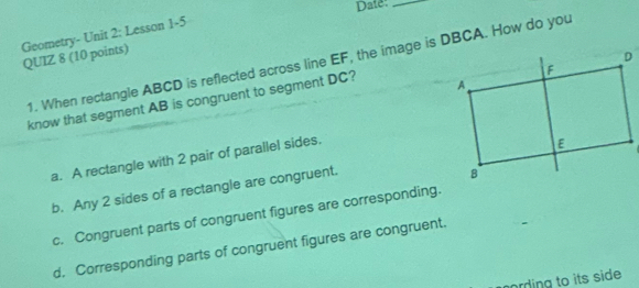 Date:_
Geometry- Unit 2: Lesson 1-5
QUIZ 8 (10 points) 1. When rectangle ABCD is reflected across line EF, the image is DBCA. How do you
know that segment AB is congruent to segment DC?
a. A rectangle with 2 pair of parallel sides.
b. Any 2 sides of a rectangle are congruent.
c. Congruent parts of congruent figures are corresponding.
d, Corresponding parts of congruent figures are congruent.
ording to its side