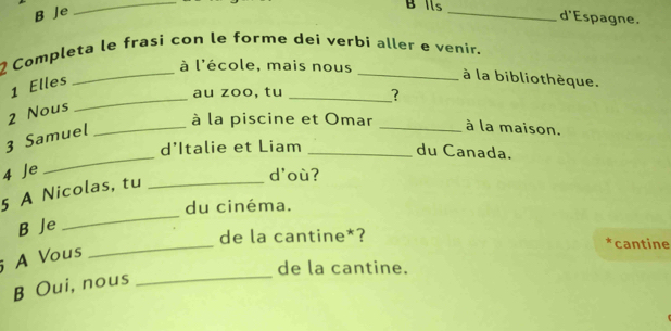 Je
_
B Ils _d'Espagne.
_
2 Completa le frasi con le forme dei verbi aller e venir.
à l'école, mais nous
1 Elles
_à la bibliothèque.
_au zoo, tu _?
2 Nous
_
3 Samuel
_à la piscine et Omar _à la maison.
d’Italie et Liam_
du Canada.
4 Je d'où?
_
5 A Nicolas, tu_
du cinéma.
_
B Je
de la cantine*? *cantine
_
A Vous
de la cantine.
B Oui, nous