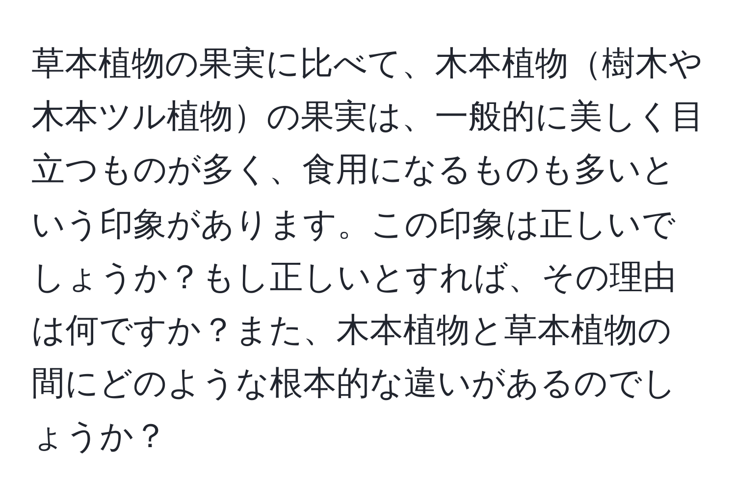 草本植物の果実に比べて、木本植物樹木や木本ツル植物の果実は、一般的に美しく目立つものが多く、食用になるものも多いという印象があります。この印象は正しいでしょうか？もし正しいとすれば、その理由は何ですか？また、木本植物と草本植物の間にどのような根本的な違いがあるのでしょうか？