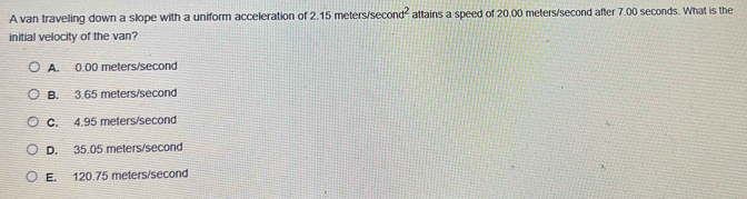 A van traveling down a slope with a uniform acceleration of 2.15 meters/s econd^2 attains a speed of 20.00 meters/second after 7.00 seconds. What is the
initial velocity of the van?
A. 0.00 meters/second
B. 3.65 meters/second
C. 4.95 meters/second
D. 35.05 meters/second
E. 120.75 meters/second