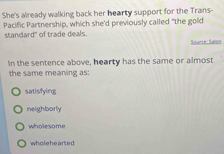 She's already walking back her hearty support for the Trans-
Pacific Partnership, which she’d previously called “the gold
standard" of trade deals.
Source: Salon
In the sentence above, hearty has the same or almost
the same meaning as:
satisfying
neighborly
wholesome
wholehearted