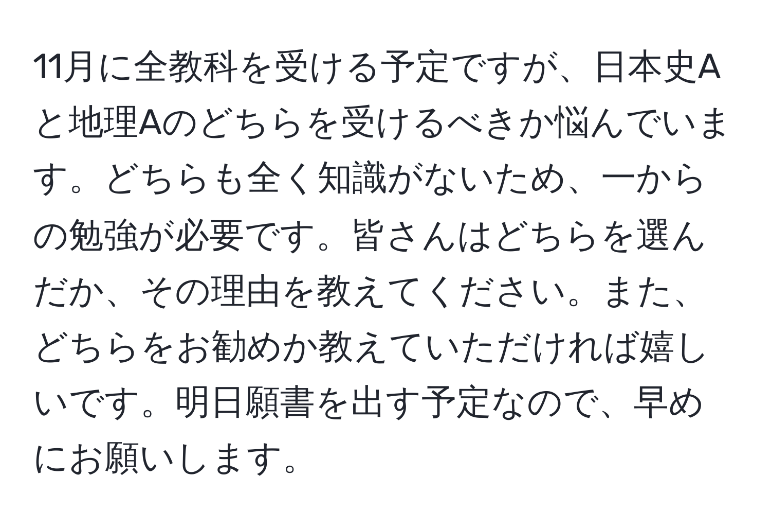 11月に全教科を受ける予定ですが、日本史Aと地理Aのどちらを受けるべきか悩んでいます。どちらも全く知識がないため、一からの勉強が必要です。皆さんはどちらを選んだか、その理由を教えてください。また、どちらをお勧めか教えていただければ嬉しいです。明日願書を出す予定なので、早めにお願いします。