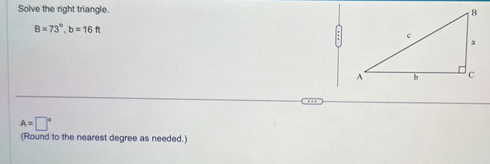 Solve the right triangle.
B=73°, b=16ft
:
A=□°
(Round to the nearest degree as needed.)