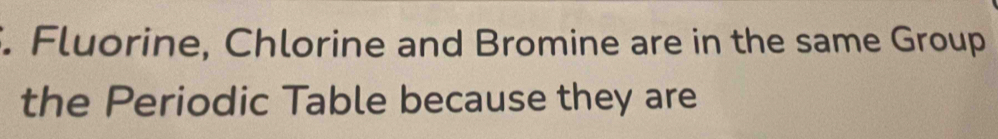 Fluorine, Chlorine and Bromine are in the same Group 
the Periodic Table because they are