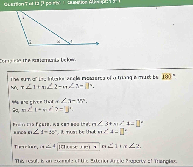 Question Attempt: 1 of1 
Complete the statements below. 
The sum of the interior angle measures of a triangle must be 180°. 
So, m∠ 1+m∠ 2+m∠ 3=□°. 
We are given that m∠ 3=35°. 
So, m∠ 1+m∠ 2=□°. 
From the figure, we can see that m∠ 3+m∠ 4=□°. 
Since m∠ 3=35° , it must be that m∠ 4=□°. 
Therefore, m∠ 4 (Choose one) m∠ 1+m∠ 2. 
This result is an example of the Exterior Angle Property of Triangles.