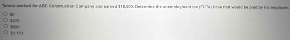 Tanner worked for ABC Construction Company and earned $18,500. Determine the unemployment tax (FUTA) base that would be paid by his employer.
$o
$420
$690
$1.110