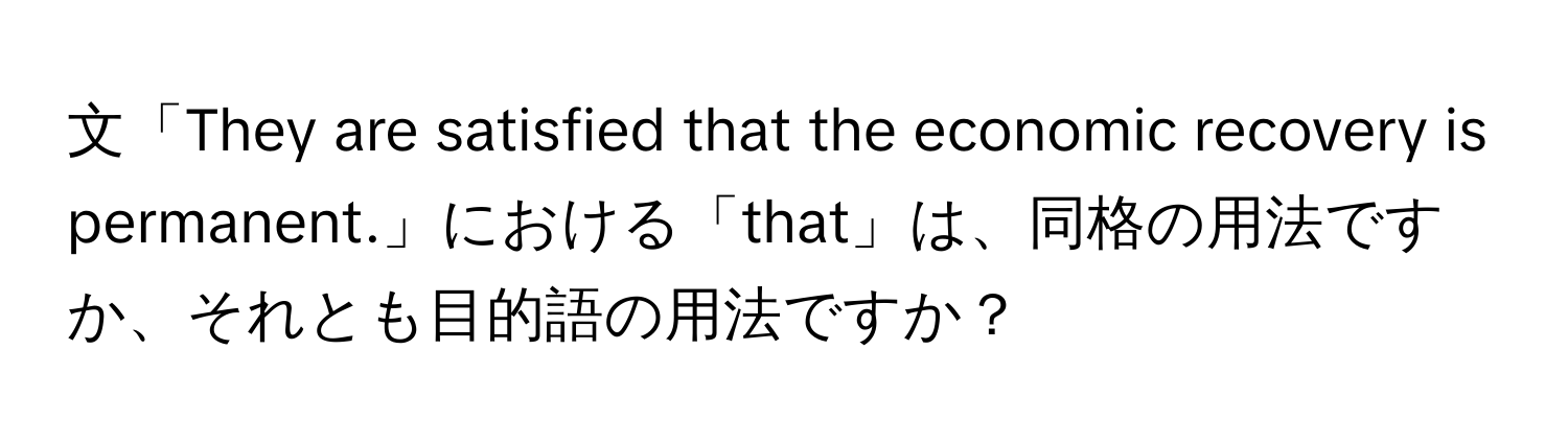 文「They are satisfied that the economic recovery is permanent.」における「that」は、同格の用法ですか、それとも目的語の用法ですか？