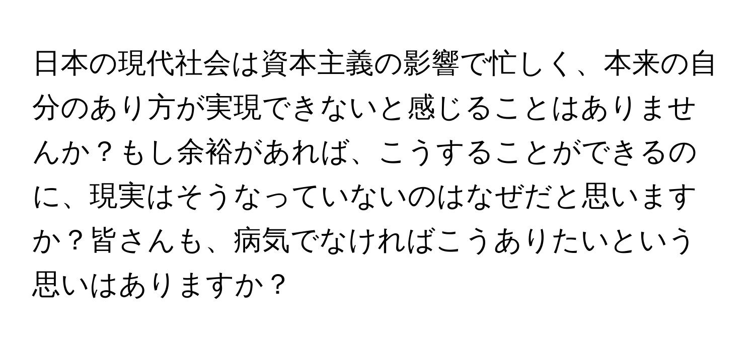 日本の現代社会は資本主義の影響で忙しく、本来の自分のあり方が実現できないと感じることはありませんか？もし余裕があれば、こうすることができるのに、現実はそうなっていないのはなぜだと思いますか？皆さんも、病気でなければこうありたいという思いはありますか？