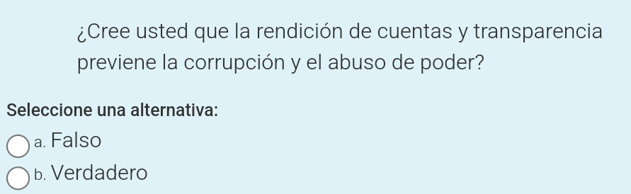 ¿Cree usted que la rendición de cuentas y transparencia
previene la corrupción y el abuso de poder?
Seleccione una alternativa:
a. Falso
b. Verdadero