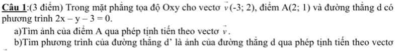 Trong mặt phăng tọa độ Oxy cho vectơ vector v(-3;2) , điểm A(2;1) và đường thắng d có 
phương trình 2x-y-3=0. 
a)Tìm ảnh của điểm A qua phép tịnh tiến theo vectơ v. 
b)Tìm phương trình của đường thăng d’ là ảnh của đường thăng d qua phép tịnh tiến theo vectơ