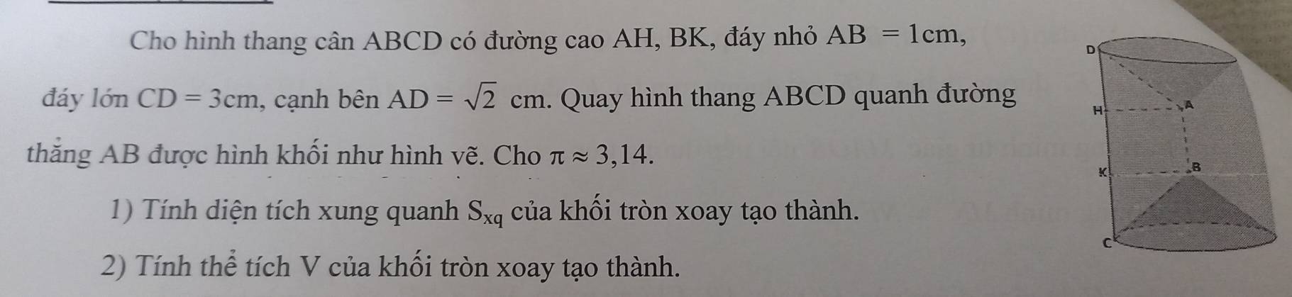 Cho hình thang cân ABCD có đường cao AH, BK, đáy nhỏ AB=1cm, 
đáy 10nCD=3cm , cạnh benAD=sqrt(2)cm. Quay hình thang ABCD quanh đường 
thăng AB được hình khối như hình vẽ. Cho π approx 3,14. 
1) Tính diện tích xung quanh S_xq của khối tròn xoay tạo thành. 
2) Tính thể tích V của khối tròn xoay tạo thành.