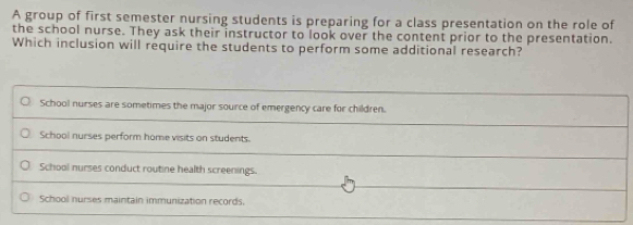 A group of first semester nursing students is preparing for a class presentation on the role of
the school nurse. They ask their instructor to look over the content prior to the presentation.
Which inclusion will require the students to perform some additional research?
School nurses are sometimes the major source of emergency care for children.
School nurses perform home visits on students.
School nurses conduct routine health screenings.
School nurses maintain immunization records.