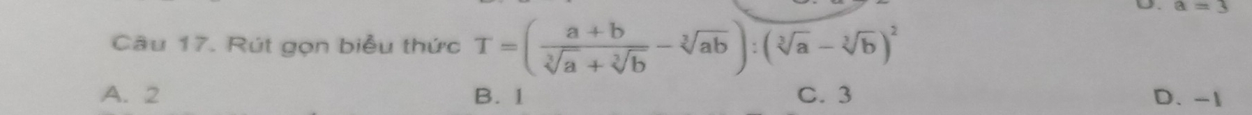 a=3
Câu 17. Rút gọn biểu thức T=( (a+b)/sqrt[3](a)+sqrt[3](b) -sqrt[3](ab)):(sqrt[3](a)-sqrt[3](b))^2
A. 2 B. 1 C. 3 D. -1