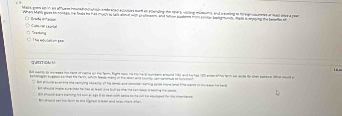 Malik grew up in an affluent household which embraced activities such as attending the opera, visiting museums, and traveling to foreign countries at least once a year.
When Malik goes to college, he finds he has much to talk about with professors, and fellow students from similar backgrounds. Malik is enjoying the benefits of
Grade inflation
Cultural capital
Tracking
The education gap
QUESTION 51 1 B 
Bill wants to increase his herd of catsle on his farm. fight now, he his herd numbers around 100, and he has 100 acres of his farm set aside for thair pasture. What wlluild a
sociologist suggess so that his farm, which feeds many in his sown and sounly, can consinue so funcsion?
Bill should examine the carrying capacity of his lands and consider secing aside more land if he wents to increase his hard
Bit should make sure that he has at least one bull so that he san teep breeding his casse.
Bll should start training his son at age $ to deal with came so he will be enulsped for his intertance
Bill should sell his farm to the highest bidder and relen more often.