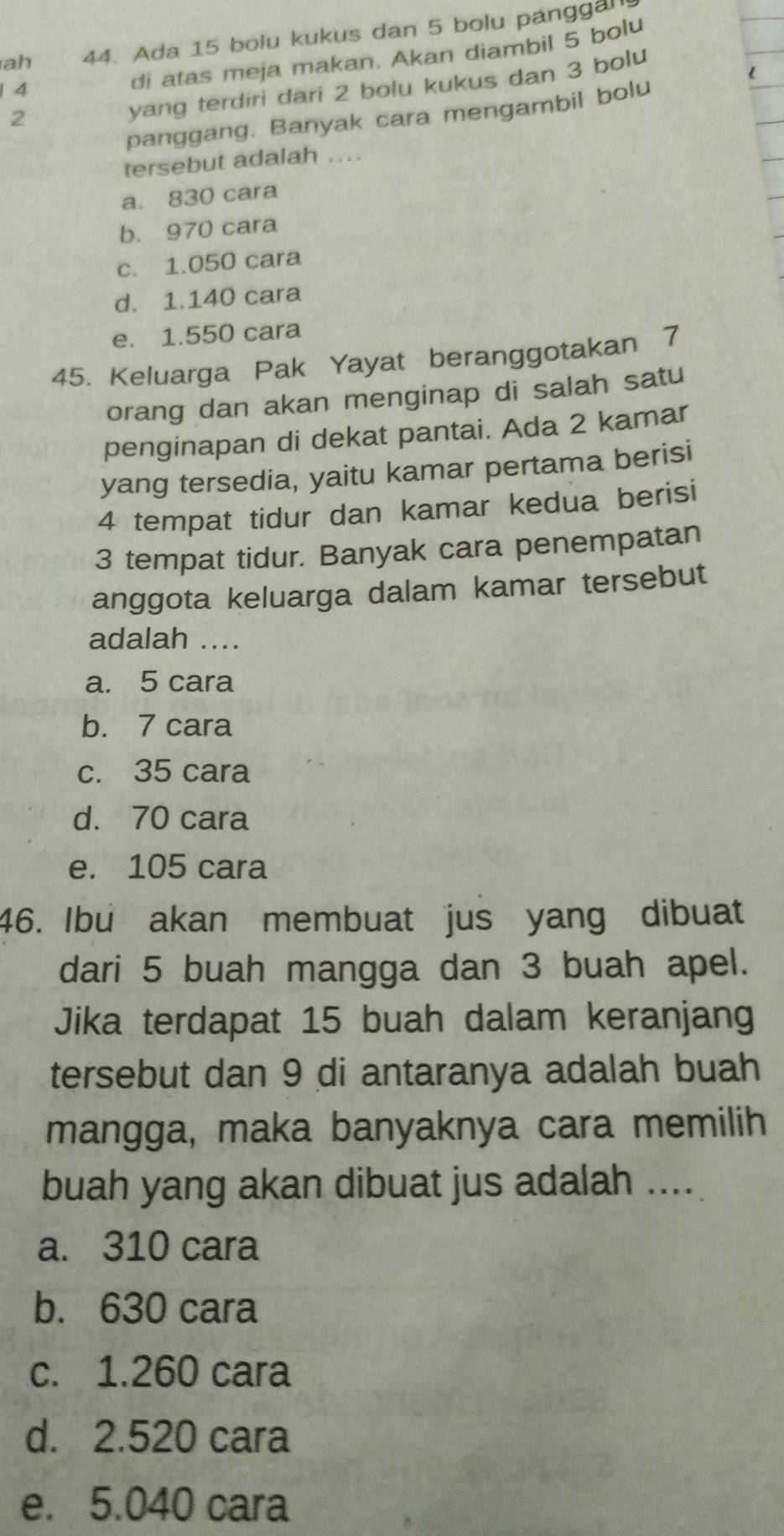 ah 44. Ada 15 bolu kukus dan 5 bolu panggan
yang terdiri dari 2 bolu kukus dan 3 bolu
| 4
di atas meja makan. Akan diambil 5 bolu
panggang. Banyak cara mengambil bolu
2
tersebut adalah ....
a. 830 cara
b. 970 cara
c. 1.050 cara
d. 1.140 cara
e. 1.550 cara
45. Keluarga Pak Yayat beranggotakan 7
orang dan akan menginap di salah satu
penginapan di dekat pantai. Ada 2 kamar
yang tersedia, yaitu kamar pertama berisi
4 tempat tidur dan kamar kedua berisi
3 tempat tidur. Banyak cara penempatan
anggota keluarga dalam kamar tersebut
adalah ....
a. 5 cara
b. 7 cara
c. 35 cara
d. 70 cara
e. 105 cara
46. Ibu akan membuat jus yang dibuat
dari 5 buah mangga dan 3 buah apel.
Jika terdapat 15 buah dalam keranjang
tersebut dan 9 di antaranya adalah buah
mangga, maka banyaknya cara memilih
buah yang akan dibuat jus adalah ....
a. 310 cara
b. 630 cara
c. 1.260 cara
d. 2.520 cara
e. 5.040 cara