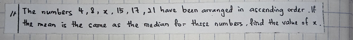 The numbers 4, 8, x, 15, 12, 21 have been arranged in ascending order. If 
the mean is the came as the median fo- these numbers, Aind the value of x.