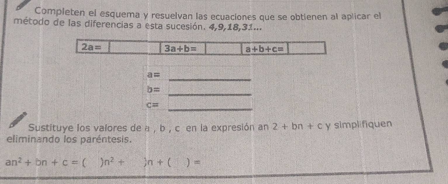 Completen el esquema y resuelvan las ecuaciones que se obtienen al aplicar el 
método de las diferencias a esta sucesión. 4, 9, 18, 31...
2a=
3a+b=
a+b+c=
_
a=
b= _
c= _ 
Sustituye los valores de a , b , c en la expresión an 2+bn+c y simpl fiquen 
eliminando los paréntesis.
an^2+bn+c= n^2+)n+()=