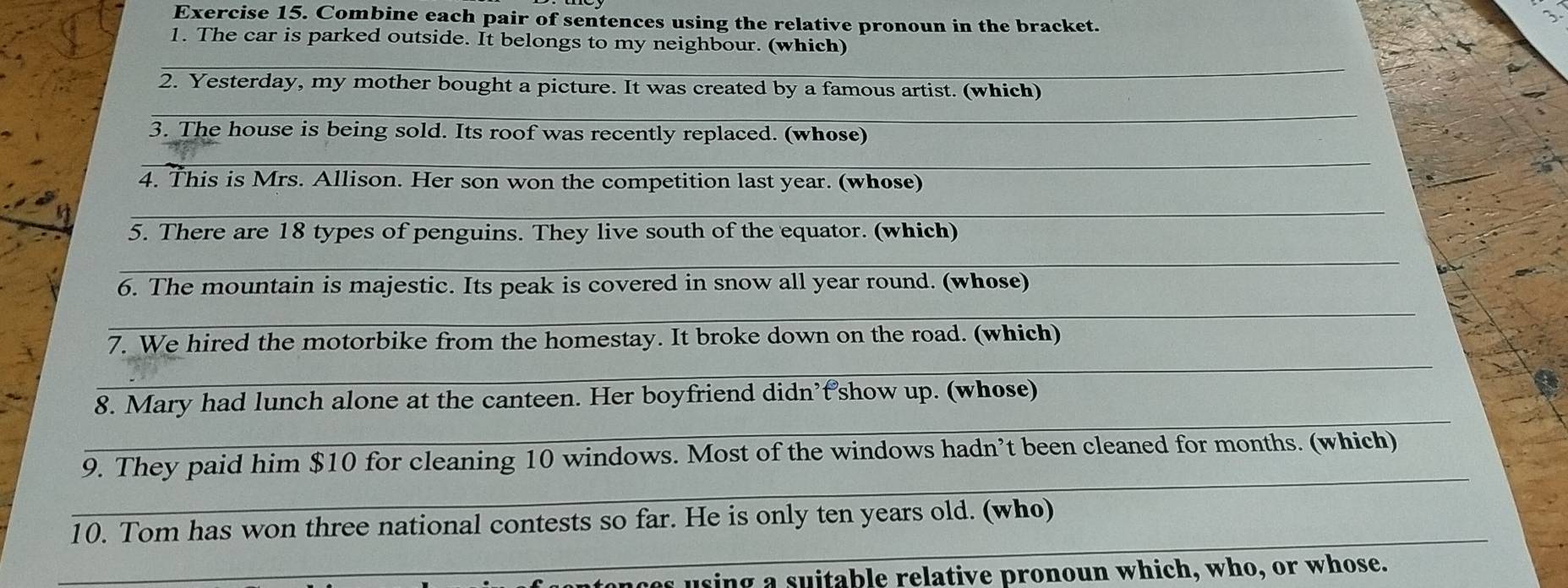 Combine each pair of sentences using the relative pronoun in the bracket. 
1. The car is parked outside. It belongs to my neighbour. (which) 
_ 
2. Yesterday, my mother bought a picture. It was created by a famous artist. (which) 
_ 
3. The house is being sold. Its roof was recently replaced. (whose) 
_ 
4. This is Mrs. Allison. Her son won the competition last year. (whose) 
_ 
5. There are 18 types of penguins. They live south of the equator. (which) 
_ 
6. The mountain is majestic. Its peak is covered in snow all year round. (whose) 
_ 
_ 
7. We hired the motorbike from the homestay. It broke down on the road. (which) 
_ 
8. Mary had lunch alone at the canteen. Her boyfriend didn’t show up. (whose) 
_ 
9. They paid him $10 for cleaning 10 windows. Most of the windows hadn’t been cleaned for months. (which) 
_ 
10. Tom has won three national contests so far. He is only ten years old. (who) 
a using a suitable relative pronoun which, who, or whose.