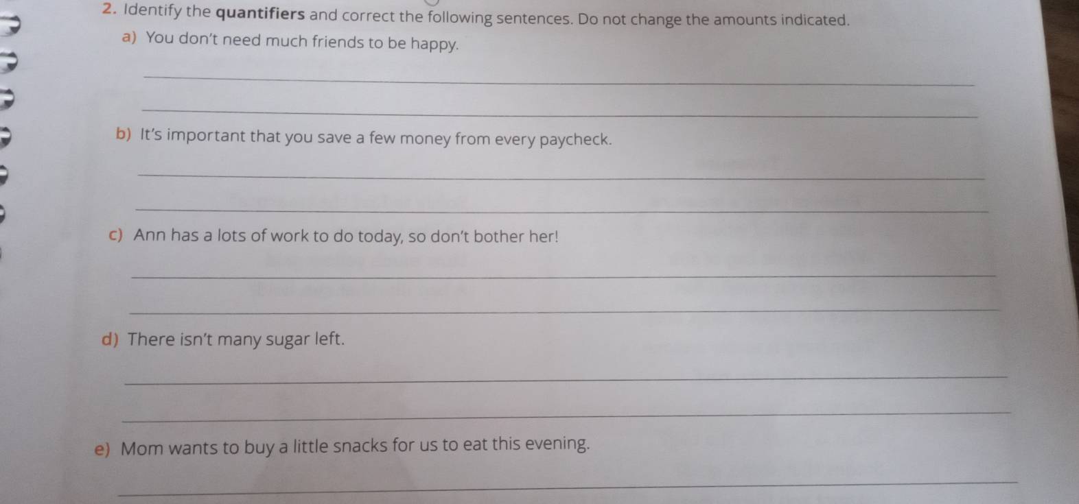 Identify the quantifiers and correct the following sentences. Do not change the amounts indicated. 
a) You don't need much friends to be happy. 
_ 
_ 
b) It’s important that you save a few money from every paycheck. 
_ 
_ 
c) Ann has a lots of work to do today, so don’t bother her! 
_ 
_ 
d) There isn’t many sugar left. 
_ 
_ 
e) Mom wants to buy a little snacks for us to eat this evening. 
_