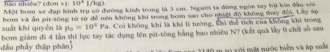 bao nhiêu? (đơn vi:10^4J/kg). 
Một bơm xe đạp hình trụ có đường kính trong là 3 cm. Người ta dùng ngón tay bịt kín đầu või 
bơm và ấn pit-tông từ từ đề nén không khí trong bơm sao cho nhiệt độ không thay đội. Lấy áp 
suất khí quyền là p_0=10^5Pa. Coi không khí là khí lí tưởng, khi thể tích của không khí trong 
bơm giảm đi 4 lần thì lực tay tác dụng lên pit-tông bằng bao nhiêu N? (kết quả lấy 0 chữ số sau 
dấu phầy thập phân) 
2 3140 m so với mặt nước biển và áp suất