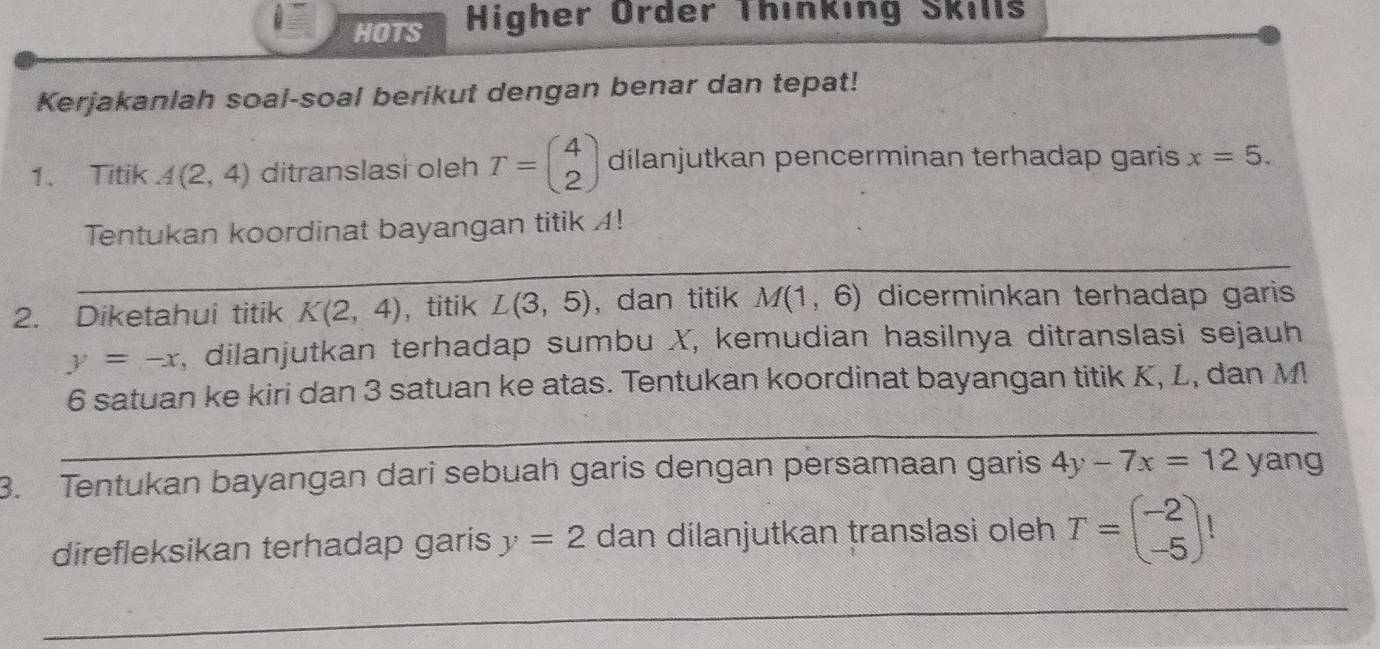 HOTS Higher Order Thinking Skills 
Kerjakanlah soal-soal berikut dengan benar dan tepat! 
1. Titik A(2,4) ditranslasi oleh T=beginpmatrix 4 2endpmatrix dilanjutkan pencerminan terhadap garis x=5. 
Tentukan koordinat bayangan titik A! 
_ 
_ 
2. Diketahui titik K(2,4) ， titik L(3,5) , dan titik M(1,6) dicerminkan terhadap garis
y=-x , dilanjutkan terhadap sumbu X, kemudian hasilnya ditranslasi sejauh
6 satuan ke kiri dan 3 satuan ke atas. Tentukan koordinat bayangan titik K, L, dan M
_ 
_ 
3. Tentukan bayangan dari sebuah garis dengan persamaan garis 4y-7x=12 yang 
direfleksikan terhadap garis y=2 dan dilanjutkan translasi oleh T=beginpmatrix -2 -5endpmatrix
_