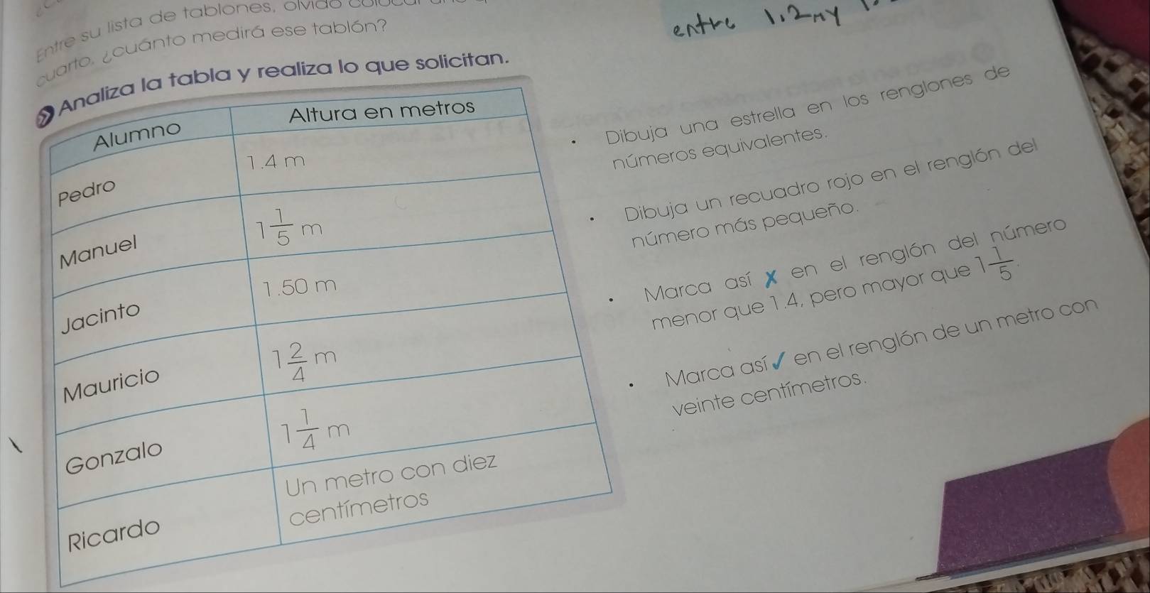 Entre su lista de tablones, olvia o c a 
arto. ¿cuánto medirá ese tablón?
realiza lo que solicitan.
ja una estrella en los renglones de
eros equivalentes.
buja un recuadro rojo en el renglón del
úmero más pequeño.
mero
menor que 1.4, pero mayor que 1 1/5 .
Marca así   en el renglón de
Marca así ó en el renglón de un metro con
veinte centímetros.