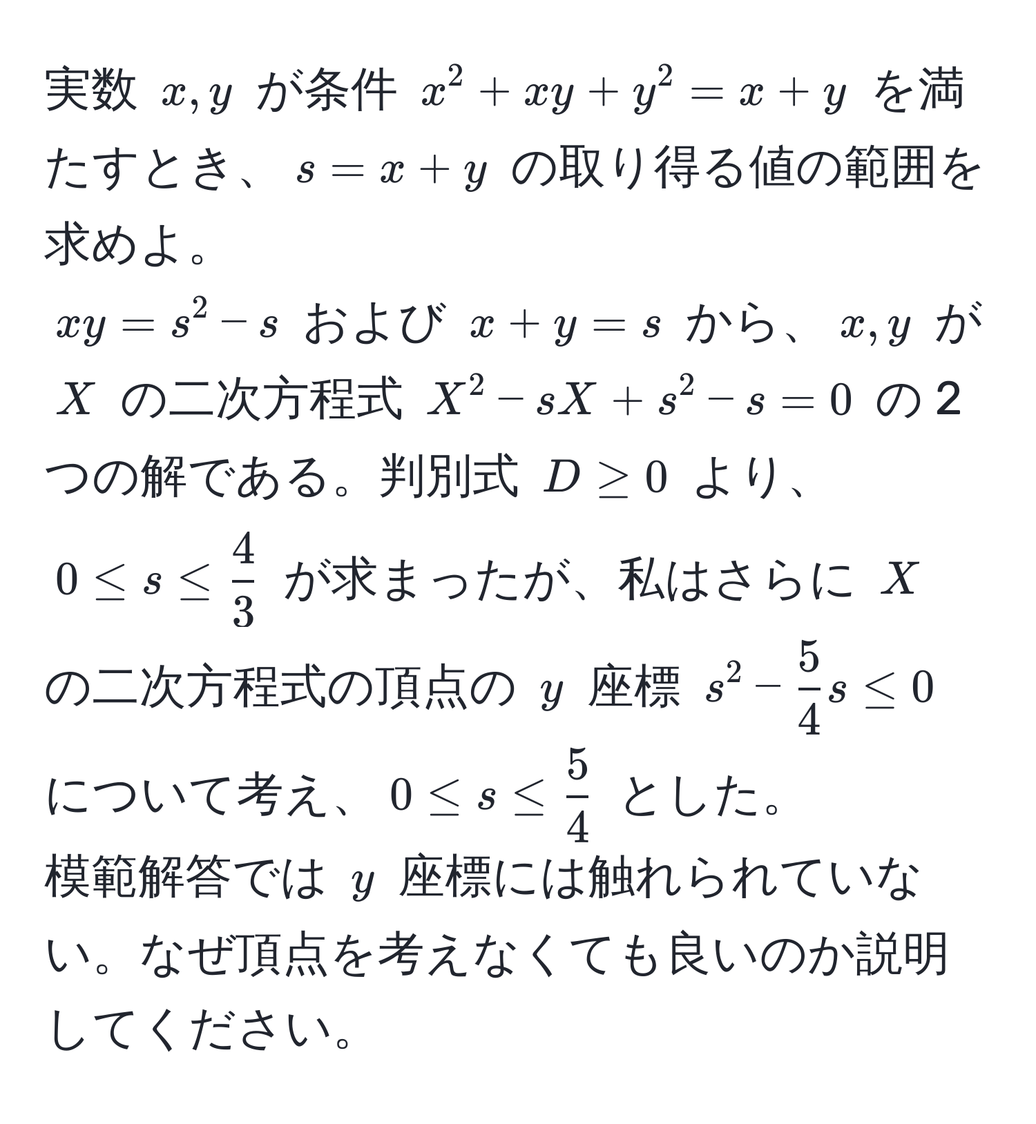 実数 $x,y$ が条件 $x^(2 + xy + y^2 = x + y$ を満たすとき、$s = x + y$ の取り得る値の範囲を求めよ。  
$xy = s^2 - s$ および $x + y = s$ から、$x,y$ が $X$ の二次方程式 $X^2 - sX + s^2 - s = 0$ の 2 つの解である。判別式 $D ≥ 0$ より、$0 ≤ s ≤ frac4)3$ が求まったが、私はさらに $X$ の二次方程式の頂点の $y$ 座標 $s^(2 - frac5)4s ≤ 0$ について考え、$0 ≤ s ≤  5/4 $ とした。  
模範解答では $y$ 座標には触れられていない。なぜ頂点を考えなくても良いのか説明してください。