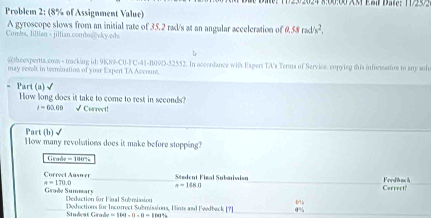 320 2 4 8:00:00 XM End Dat:1192572 
Problem 2: (8% of Assignment Value) 
A gyroscope slows from an initial rate of 35.2 rad/s at an angular acceleration of 0.58rad/s^2. 
Combs, Jillian - jillian.combs@uky.edu 
@theexpertta.com - tracking id: 9K89-C0-FC-41-B09D-52552. In accordance with Expert TA's Terms of Service. copying this information to any solu 
may result in termination of your Expert TA Account. 
Part (a) 
How long does it take to come to rest in seconds?
t=60.69 √ Correct! 
Part (b) 
How many revolutions does it make before stopping? 
Grade =100%
Correct Answer Student Final Submission Feedback
n=170.0
n=168.0
Grade Summary Correct! 
Deduction for Final Submission 0%
Deductions for Incorrect Submissions, Hints and Feedback [?] 0%
Student Grade =100-0-0=100%
